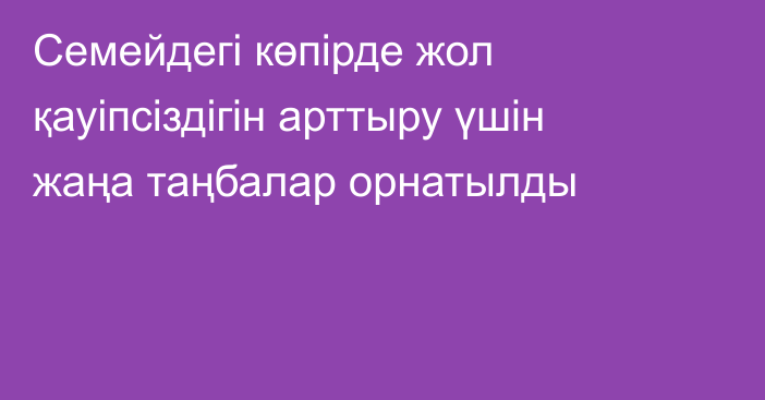 Семейдегі көпірде жол қауіпсіздігін арттыру үшін жаңа таңбалар орнатылды