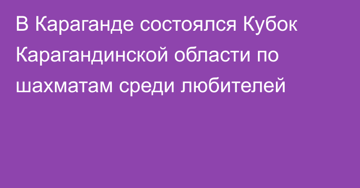 В Караганде состоялся Кубок Карагандинской области по шахматам среди любителей