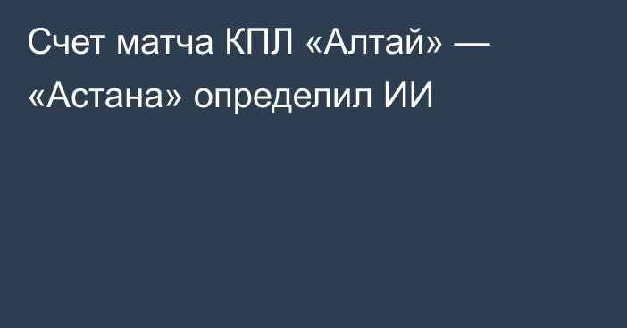 Счет матча КПЛ «Алтай» — «Астана» определил ИИ