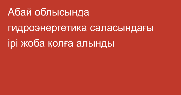 Абай облысында гидроэнергетика саласындағы ірі жоба қолға алынды