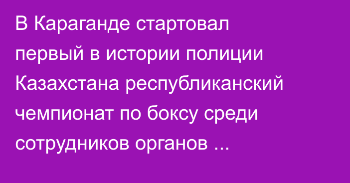 В Караганде стартовал первый в истории полиции Казахстана республиканский чемпионат по боксу среди сотрудников органов внутренних дел