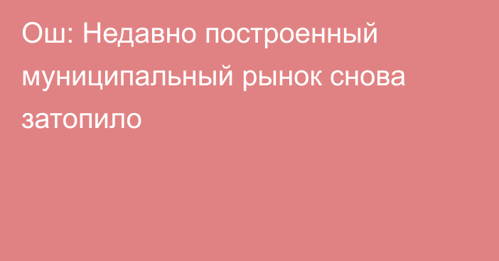 Ош: Недавно построенный муниципальный рынок снова затопило