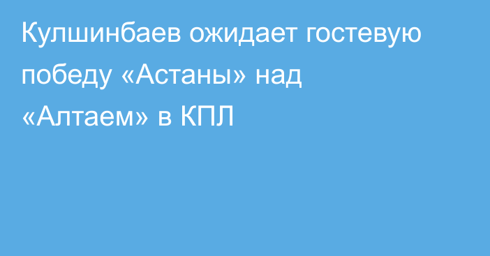 Кулшинбаев ожидает гостевую победу «Астаны» над «Алтаем» в КПЛ
