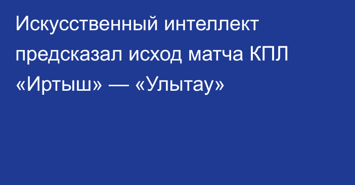 Искусственный интеллект предсказал исход матча КПЛ «Иртыш» — «Улытау»