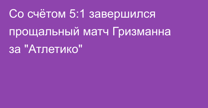 Со счётом 5:1 завершился прощальный матч Гризманна за 
