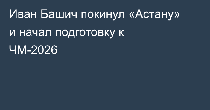Иван Башич покинул «Астану» и начал подготовку к ЧМ-2026