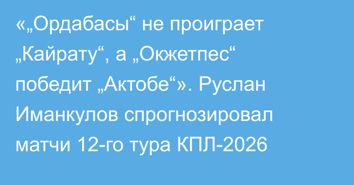 «„Ордабасы“ не проиграет „Кайрату“, а „Окжетпес“ победит „Актобе“». Руслан Иманкулов спрогнозировал матчи 12-го тура КПЛ-2026