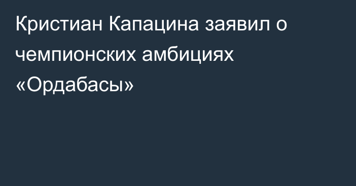 Кристиан Капацина заявил о чемпионских амбициях «Ордабасы»