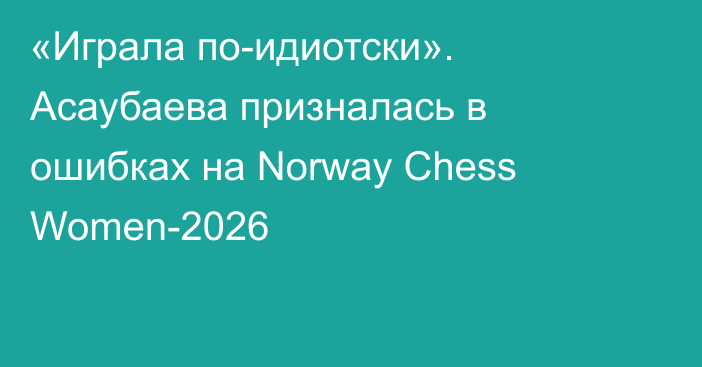 «Играла по-идиотски». Асаубаева призналась в ошибках на Norway Chess Women-2026