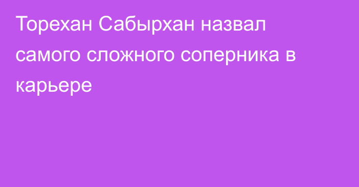 Торехан Сабырхан назвал самого сложного соперника в карьере