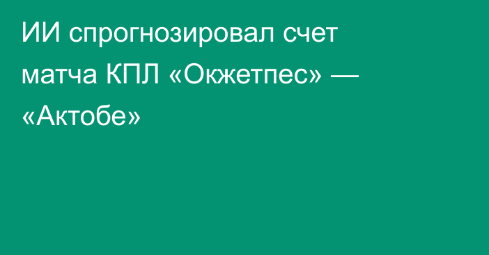 ИИ спрогнозировал счет матча КПЛ «Окжетпес» — «Актобе»