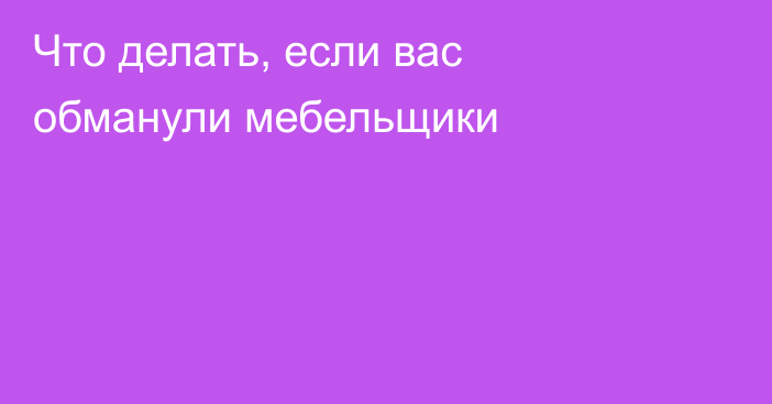 Что делать, если вас обманули мебельщики