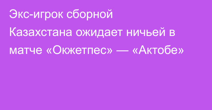 Экс-игрок сборной Казахстана ожидает ничьей в матче «Окжетпес» — «Актобе»