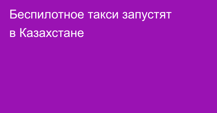 Беспилотное такси запустят в Казахстане