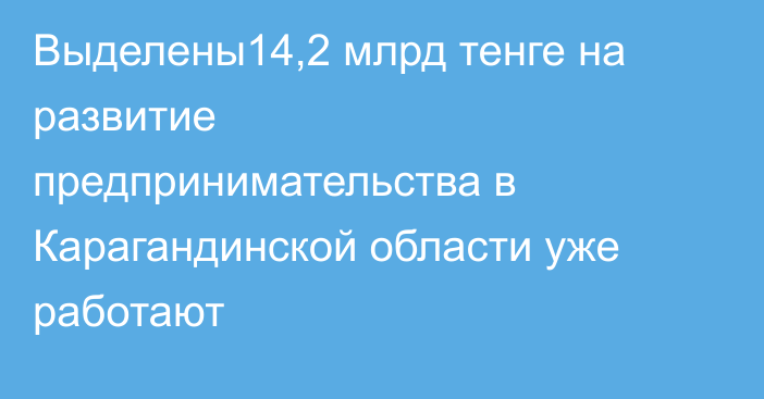 Выделены14,2 млрд тенге на развитие предпринимательства в Карагандинской области уже работают