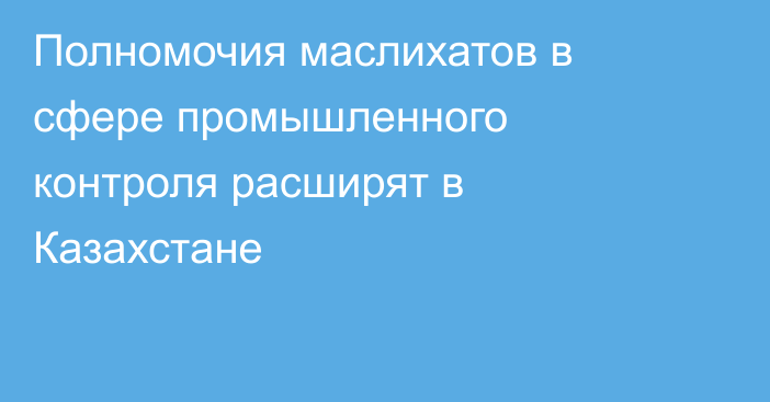 Полномочия маслихатов в сфере промышленного контроля расширят в Казахстане