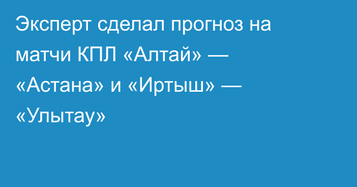 Эксперт сделал прогноз на матчи КПЛ «Алтай» — «Астана» и «Иртыш» — «Улытау»