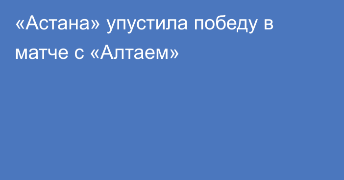 «Астана» упустила победу в матче с «Алтаем»