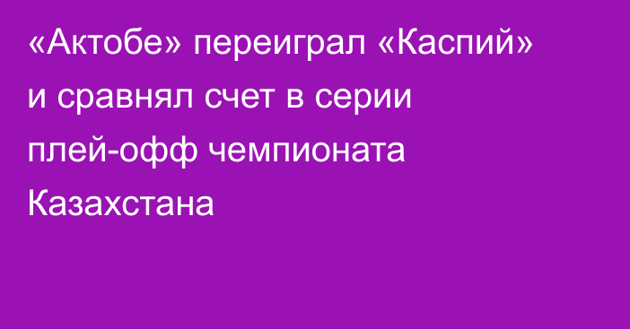 «Актобе» переиграл «Каспий» и сравнял счет в серии плей-офф чемпионата Казахстана