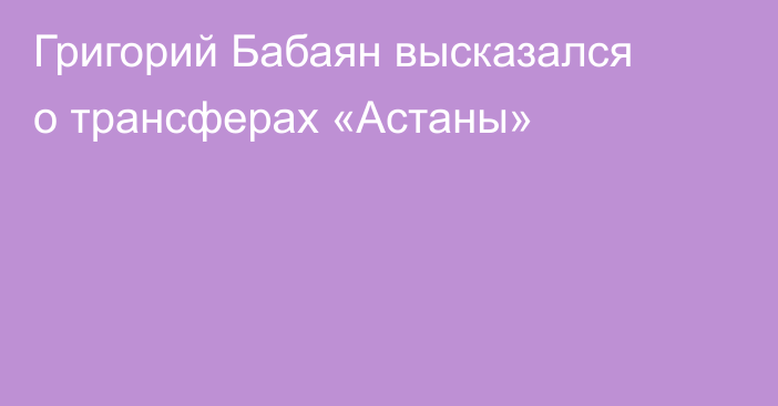 Григорий Бабаян высказался о трансферах «Астаны»
