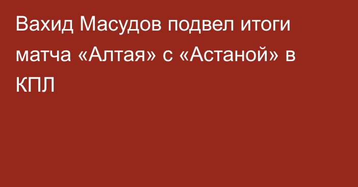 Вахид Масудов подвел итоги матча «Алтая» с «Астаной» в КПЛ