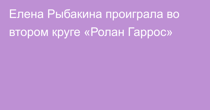 Елена Рыбакина проиграла во втором круге «Ролан Гаррос»