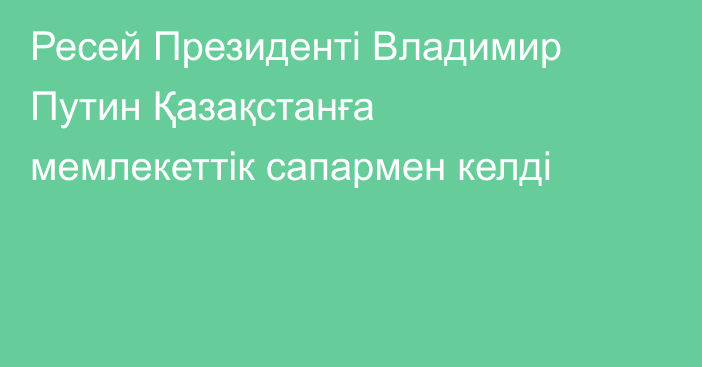 Ресей Президенті Владимир Путин Қазақстанға мемлекеттік сапармен келді