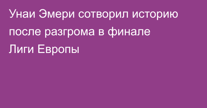 Унаи Эмери сотворил историю после разгрома в финале Лиги Европы