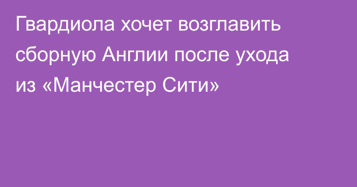 Гвардиола хочет возглавить сборную Англии после ухода из «Манчестер Сити»