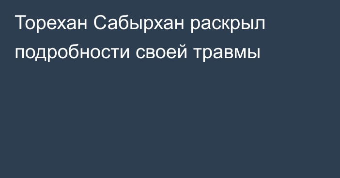 Торехан Сабырхан раскрыл подробности своей травмы