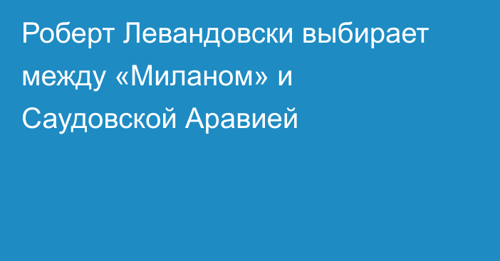 Роберт Левандовски выбирает между «Миланом» и Саудовской Аравией