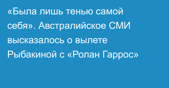 «Была лишь тенью самой себя». Австралийское СМИ высказалось о вылете Рыбакиной с «Ролан Гаррос»