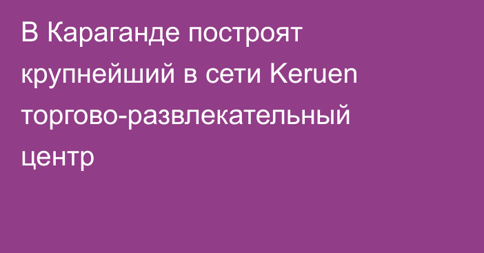 В Караганде построят крупнейший в сети Keruen торгово-развлекательный центр