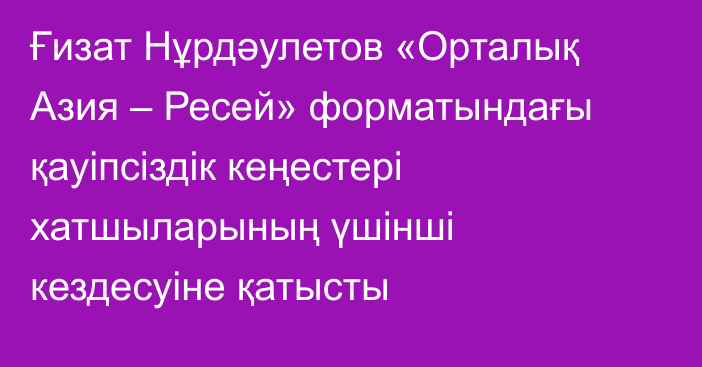 Ғизат Нұрдәулетов «Орталық Азия – Ресей» форматындағы қауіпсіздік кеңестері хатшыларының үшінші кездесуіне қатысты
