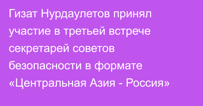 Гизат Нурдаулетов принял участие в третьей встрече секретарей советов безопасности в формате «Центральная Азия - Россия»