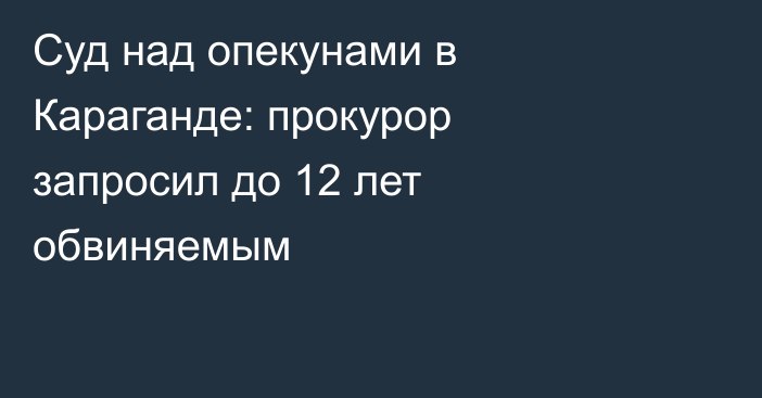 Суд над опекунами в Караганде: прокурор запросил до 12 лет обвиняемым