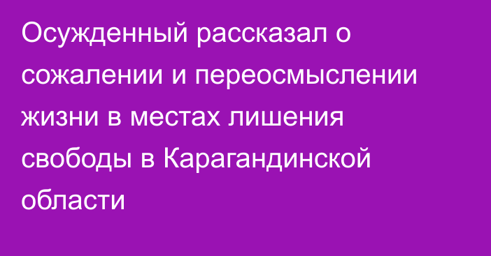 Осужденный рассказал о сожалении и переосмыслении жизни в местах лишения свободы в Карагандинской области