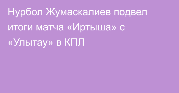 Нурбол Жумаскалиев подвел итоги матча «Иртыша» с «Улытау» в КПЛ