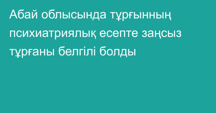 Абай облысында тұрғынның психиатриялық есепте заңсыз тұрғаны белгілі болды
