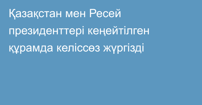Қазақстан мен Ресей президенттері кеңейтілген құрамда келіссөз жүргізді