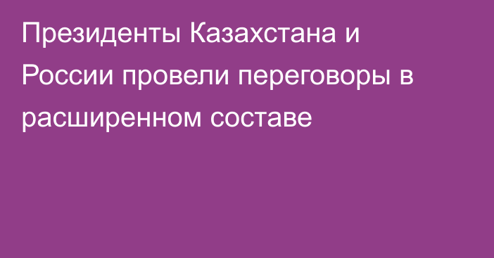 Президенты Казахстана и России провели переговоры в расширенном составе