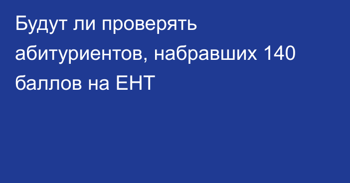 Будут ли проверять абитуриентов, набравших 140 баллов на ЕНТ
