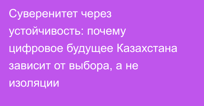 Суверенитет через устойчивость: почему цифровое будущее Казахстана зависит от выбора, а не изоляции