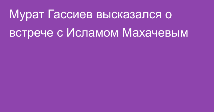 Мурат Гассиев высказался о встрече с Исламом Махачевым