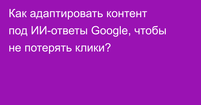 Как адаптировать контент под ИИ-ответы Google, чтобы не потерять клики?