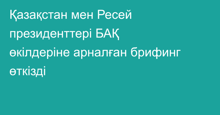 Қазақстан мен Ресей президенттері БАҚ өкілдеріне арналған брифинг өткізді