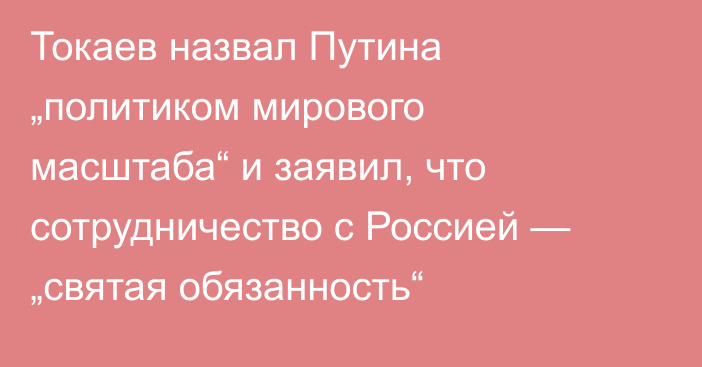 Токаев назвал Путина „политиком мирового масштаба“ и заявил, что сотрудничество с Россией — „святая обязанность“