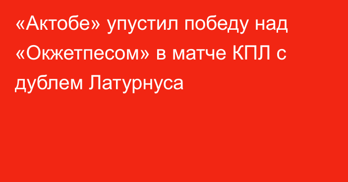 «Актобе» упустил победу над «Окжетпесом» в матче КПЛ с дублем Латурнуса
