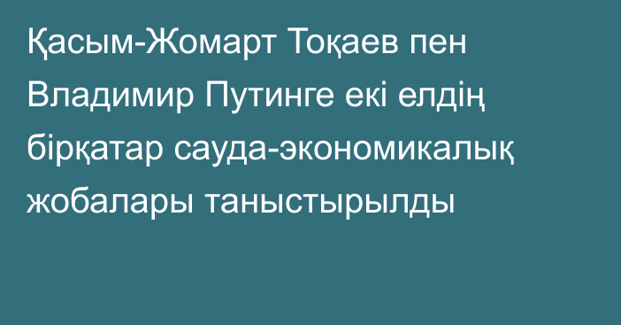 Қасым-Жомарт Тоқаев пен Владимир Путинге екі елдің бірқатар сауда-экономикалық жобалары таныстырылды