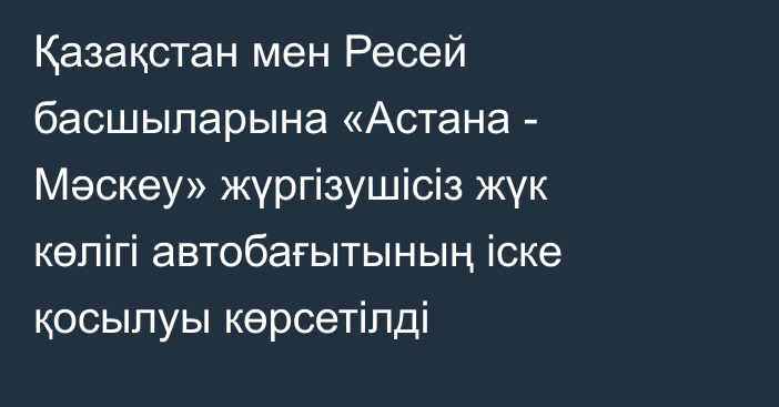 Қазақстан мен Ресей басшыларына «Астана - Мәскеу» жүргізушісіз жүк көлігі автобағытының іске қосылуы көрсетілді